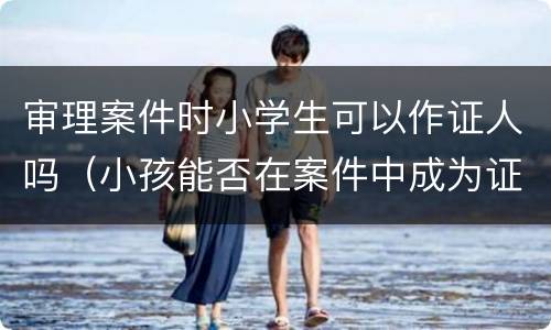 审理案件时小学生可以作证人吗（小孩能否在案件中成为证人）