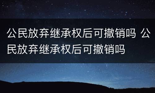 公民放弃继承权后可撤销吗 公民放弃继承权后可撤销吗