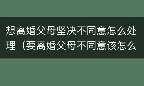 想离婚父母坚决不同意怎么处理（要离婚父母不同意该怎么办）