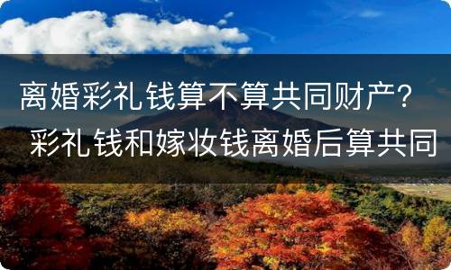 离婚彩礼钱算不算共同财产？ 彩礼钱和嫁妆钱离婚后算共同财产吗