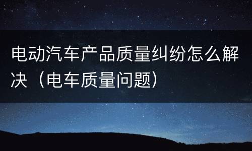 电动汽车产品质量纠纷怎么解决（电车质量问题）