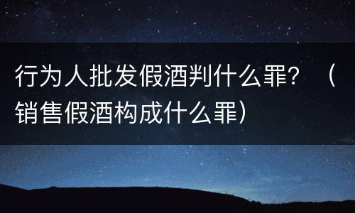 行为人批发假酒判什么罪？（销售假酒构成什么罪）