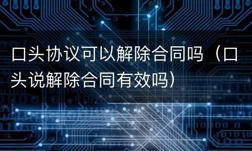 口头协议可以解除合同吗（口头说解除合同有效吗）