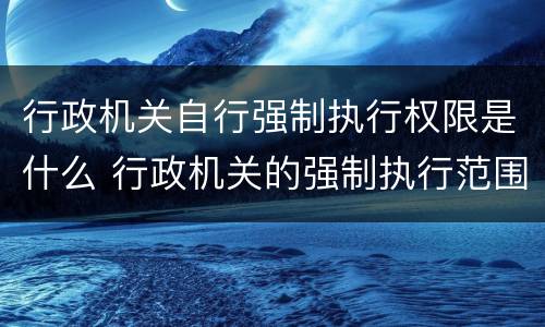 行政机关自行强制执行权限是什么 行政机关的强制执行范围如何确定