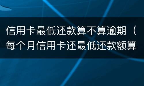 信用卡最低还款算不算逾期（每个月信用卡还最低还款额算是逾期吗）