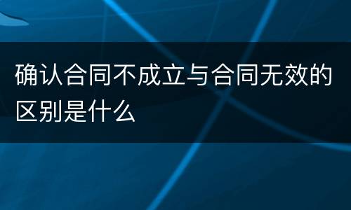 确认合同不成立与合同无效的区别是什么
