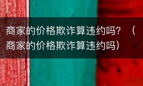 商家的价格欺诈算违约吗？（商家的价格欺诈算违约吗）