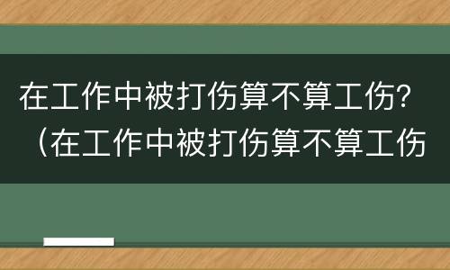 在工作中被打伤算不算工伤？（在工作中被打伤算不算工伤事故）
