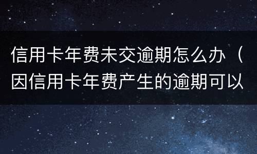 信用卡年费未交逾期怎么办（因信用卡年费产生的逾期可以消除吗）