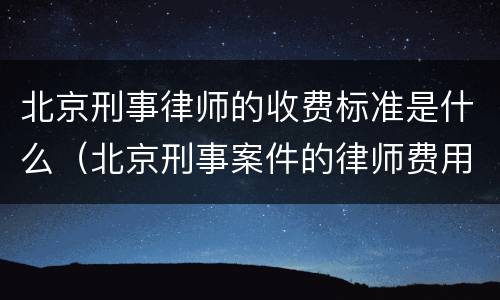 北京刑事律师的收费标准是什么（北京刑事案件的律师费用标准）