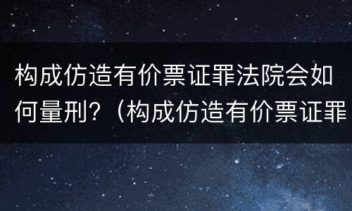 构成仿造有价票证罪法院会如何量刑?（构成仿造有价票证罪法院会如何量刑呢）