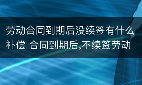 劳动合同到期后没续签有什么补偿 合同到期后,不续签劳动合同有补偿吗?