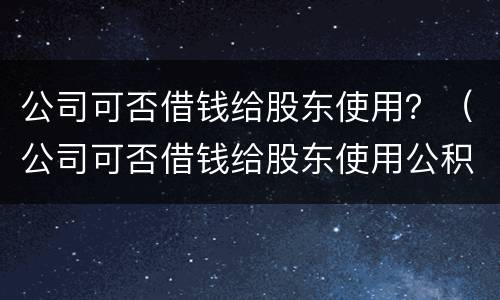 公司可否借钱给股东使用？（公司可否借钱给股东使用公积金）