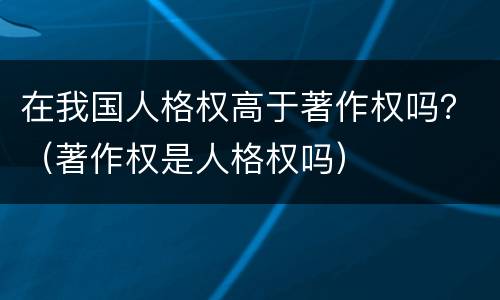 在我国人格权高于著作权吗？（著作权是人格权吗）