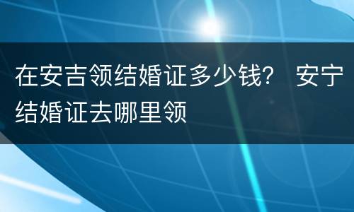 在安吉领结婚证多少钱？ 安宁结婚证去哪里领
