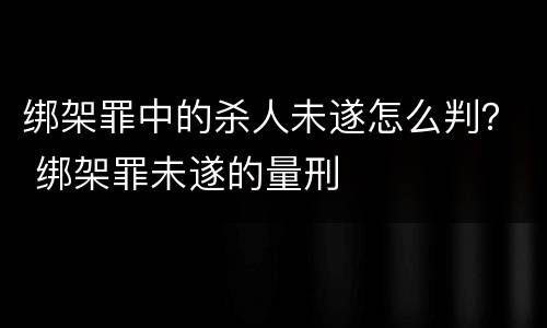 绑架罪中的杀人未遂怎么判？ 绑架罪未遂的量刑