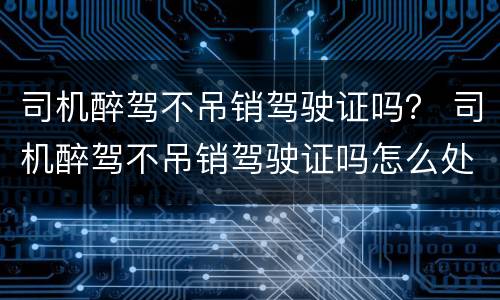 司机醉驾不吊销驾驶证吗？ 司机醉驾不吊销驾驶证吗怎么处罚