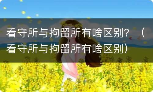 看守所与拘留所有啥区别？（看守所与拘留所有啥区别）