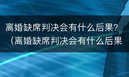 离婚缺席判决会有什么后果？（离婚缺席判决会有什么后果吗）