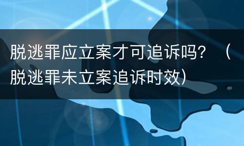 脱逃罪应立案才可追诉吗？（脱逃罪未立案追诉时效）