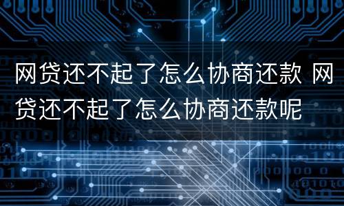 网贷还不起了怎么协商还款 网贷还不起了怎么协商还款呢