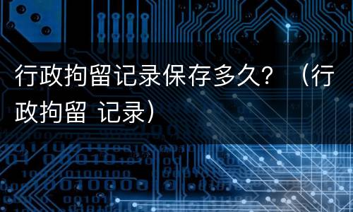 行政拘留记录保存多久？（行政拘留 记录）