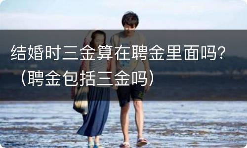 结婚时三金算在聘金里面吗？（聘金包括三金吗）