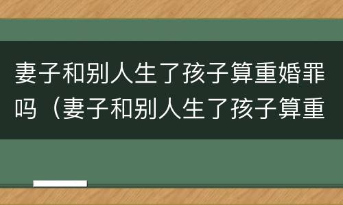 妻子和别人生了孩子算重婚罪吗（妻子和别人生了孩子算重婚罪吗知乎）