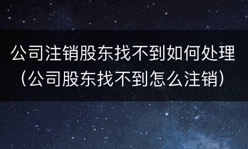 公司注销股东找不到如何处理（公司股东找不到怎么注销）