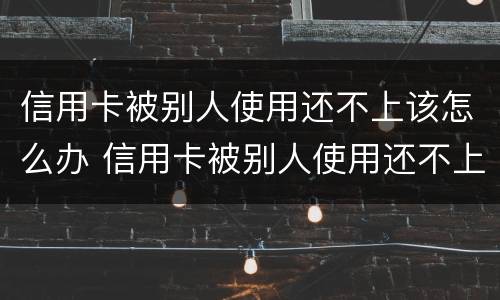 信用卡被别人使用还不上该怎么办 信用卡被别人使用还不上该怎么办呢