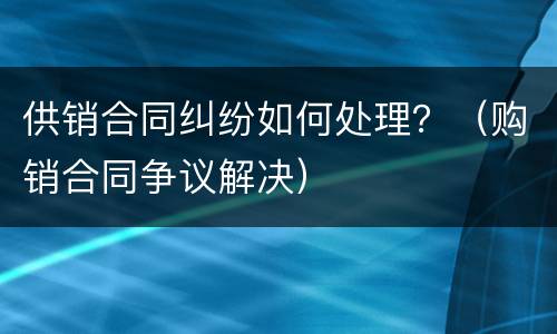 供销合同纠纷如何处理？（购销合同争议解决）