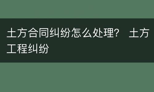 土方合同纠纷怎么处理？ 土方工程纠纷