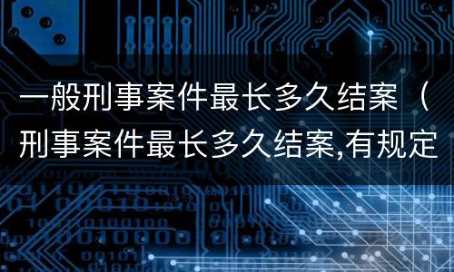 一般刑事案件最长多久结案（刑事案件最长多久结案,有规定吗）