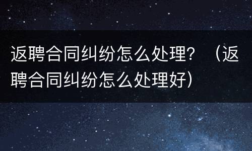返聘合同纠纷怎么处理？（返聘合同纠纷怎么处理好）