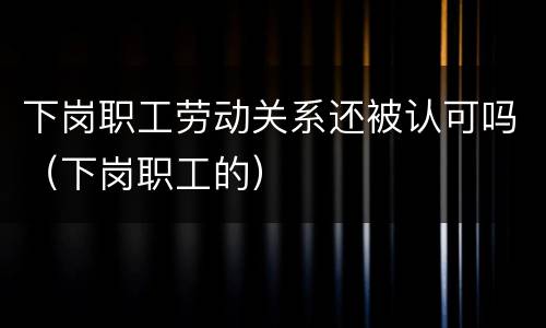 下岗职工劳动关系还被认可吗（下岗职工的）