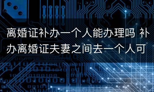 离婚证补办一个人能办理吗 补办离婚证夫妻之间去一个人可以办理吗?