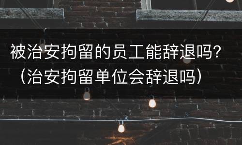 被治安拘留的员工能辞退吗？（治安拘留单位会辞退吗）