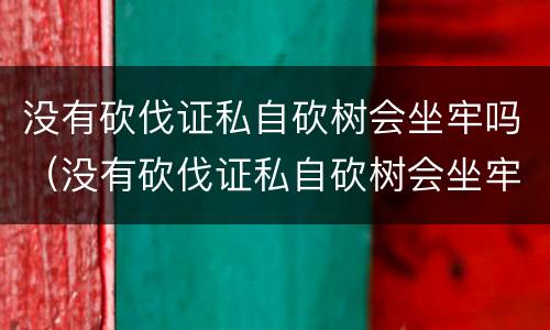 没有砍伐证私自砍树会坐牢吗（没有砍伐证私自砍树会坐牢吗怎么处理）