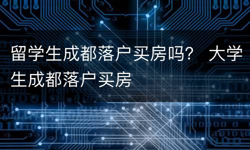 留学生成都落户买房吗？ 大学生成都落户买房