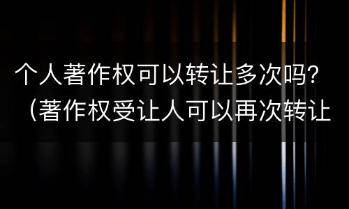 个人著作权可以转让多次吗？（著作权受让人可以再次转让吗）