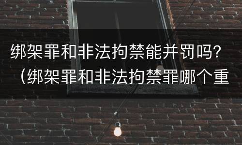 绑架罪和非法拘禁能并罚吗？（绑架罪和非法拘禁罪哪个重）