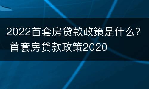 2022首套房贷款政策是什么？ 首套房贷款政策2020