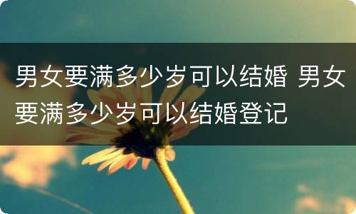男女要满多少岁可以结婚 男女要满多少岁可以结婚登记