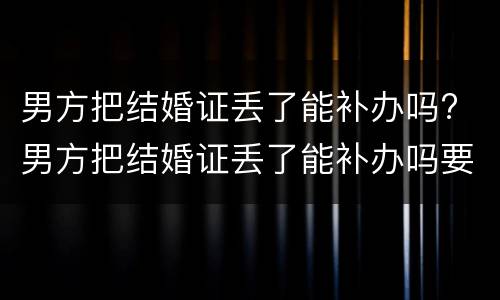 男方把结婚证丢了能补办吗? 男方把结婚证丢了能补办吗要多少钱