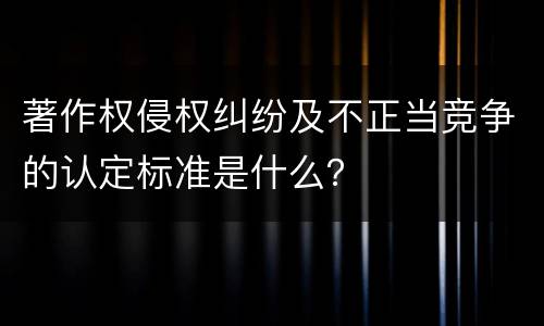 著作权侵权纠纷及不正当竞争的认定标准是什么？