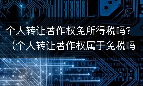 个人转让著作权免所得税吗？（个人转让著作权属于免税吗）