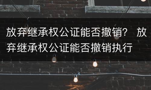 放弃继承权公证能否撤销？ 放弃继承权公证能否撤销执行