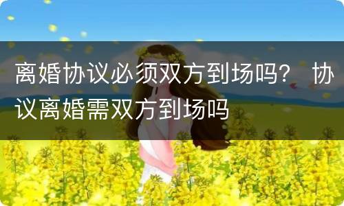 离婚协议必须双方到场吗？ 协议离婚需双方到场吗