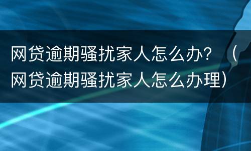 网贷逾期骚扰家人怎么办？（网贷逾期骚扰家人怎么办理）