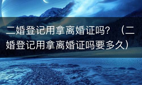 二婚登记用拿离婚证吗？（二婚登记用拿离婚证吗要多久）